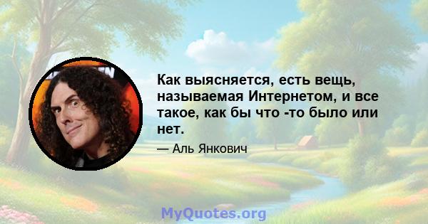 Как выясняется, есть вещь, называемая Интернетом, и все такое, как бы что -то было или нет.