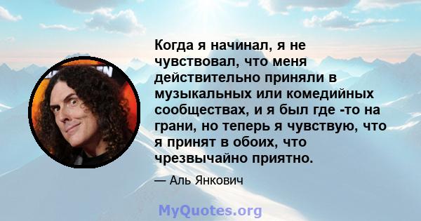 Когда я начинал, я не чувствовал, что меня действительно приняли в музыкальных или комедийных сообществах, и я был где -то на грани, но теперь я чувствую, что я принят в обоих, что чрезвычайно приятно.