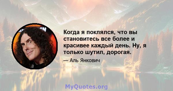 Когда я поклялся, что вы становитесь все более и красивее каждый день. Ну, я только шутил, дорогая.