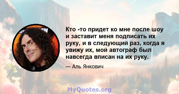 Кто -то придет ко мне после шоу и заставит меня подписать их руку, и в следующий раз, когда я увижу их, мой автограф был навсегда вписан на их руку.