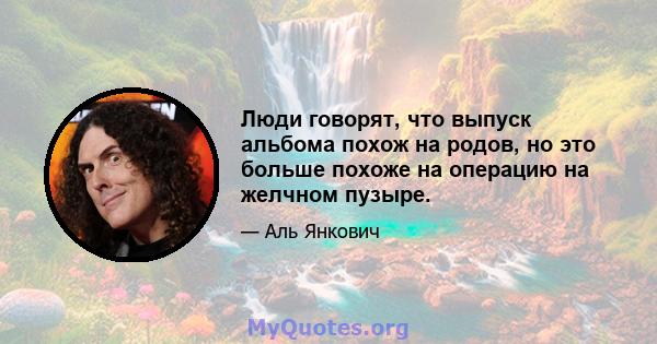 Люди говорят, что выпуск альбома похож на родов, но это больше похоже на операцию на желчном пузыре.