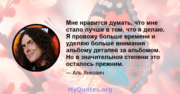 Мне нравится думать, что мне стало лучше в том, что я делаю. Я провожу больше времени и уделяю больше внимания альбому деталей за альбомом. Но в значительной степени это осталось прежним.