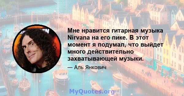 Мне нравится гитарная музыка Nirvana на его пике. В этот момент я подумал, что выйдет много действительно захватывающей музыки.