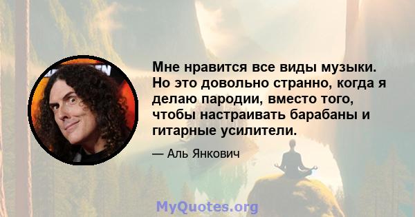 Мне нравится все виды музыки. Но это довольно странно, когда я делаю пародии, вместо того, чтобы настраивать барабаны и гитарные усилители.