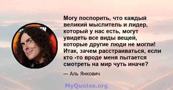 Могу поспорить, что каждый великий мыслитель и лидер, который у нас есть, могут увидеть все виды вещей, которые другие люди не могли! Итак, зачем расстраиваться, если кто -то вроде меня пытается смотреть на мир чуть