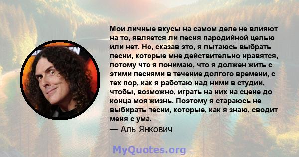 Мои личные вкусы на самом деле не влияют на то, является ли песня пародийной целью или нет. Но, сказав это, я пытаюсь выбрать песни, которые мне действительно нравятся, потому что я понимаю, что я должен жить с этими