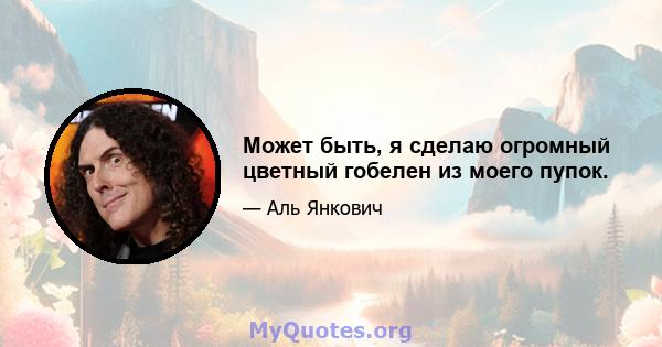 Может быть, я сделаю огромный цветный гобелен из моего пупок.