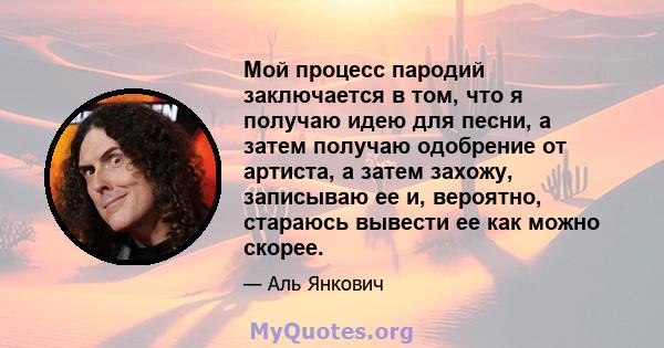 Мой процесс пародий заключается в том, что я получаю идею для песни, а затем получаю одобрение от артиста, а затем захожу, записываю ее и, вероятно, стараюсь вывести ее как можно скорее.