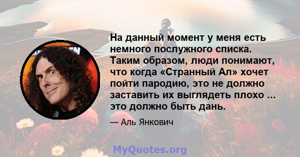 На данный момент у меня есть немного послужного списка. Таким образом, люди понимают, что когда «Странный Ал» хочет пойти пародию, это не должно заставить их выглядеть плохо ... это должно быть дань.