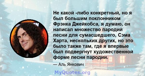 Не какой -либо конкретный, но я был большим поклонником Фрэнка Джейкобса, я думаю, он написал множество пародий песни для сумасшедшего, Сэма Харта, нескольких других, но это было также там, где я впервые был подвергнут