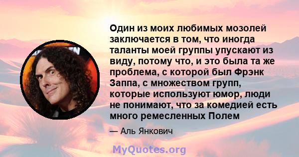 Один из моих любимых мозолей заключается в том, что иногда таланты моей группы упускают из виду, потому что, и это была та же проблема, с которой был Фрэнк Заппа, с множеством групп, которые используют юмор, люди не