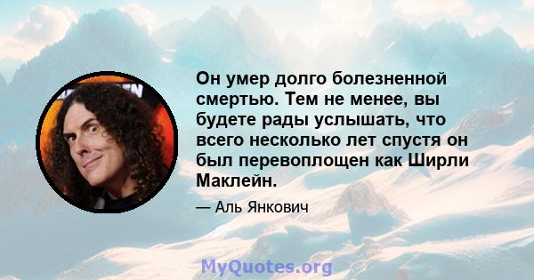 Он умер долго болезненной смертью. Тем не менее, вы будете рады услышать, что всего несколько лет спустя он был перевоплощен как Ширли Маклейн.