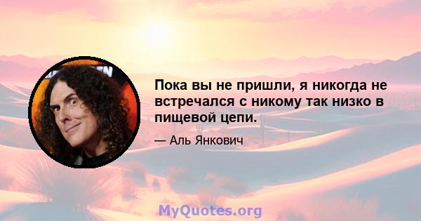 Пока вы не пришли, я никогда не встречался с никому так низко в пищевой цепи.