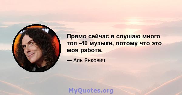 Прямо сейчас я слушаю много топ -40 музыки, потому что это моя работа.