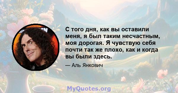 С того дня, как вы оставили меня, я был таким несчастным, моя дорогая. Я чувствую себя почти так же плохо, как и когда вы были здесь.