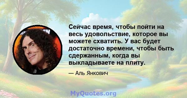 Сейчас время, чтобы пойти на весь удовольствие, которое вы можете схватить. У вас будет достаточно времени, чтобы быть сдержанным, когда вы выкладываете на плиту.