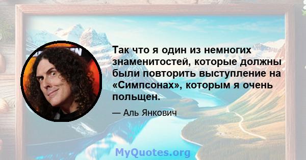 Так что я один из немногих знаменитостей, которые должны были повторить выступление на «Симпсонах», которым я очень польщен.