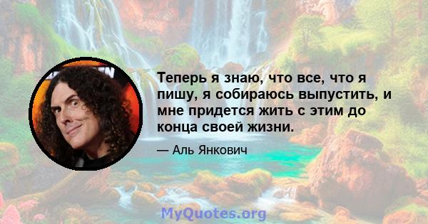 Теперь я знаю, что все, что я пишу, я собираюсь выпустить, и мне придется жить с этим до конца своей жизни.