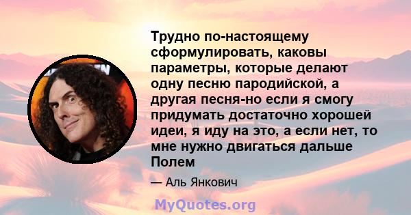 Трудно по-настоящему сформулировать, каковы параметры, которые делают одну песню пародийской, а другая песня-но если я смогу придумать достаточно хорошей идеи, я иду на это, а если нет, то мне нужно двигаться дальше