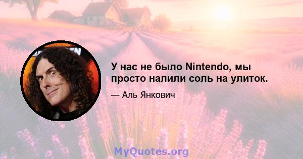 У нас не было Nintendo, мы просто налили соль на улиток.