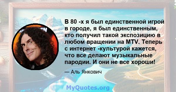 В 80 -х я был единственной игрой в городе, я был единственным, кто получил такой экспозицию в любом вращении на MTV. Теперь с интернет -культурой кажется, что все делают музыкальные пародии. И они не все хороши!