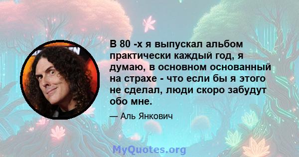 В 80 -х я выпускал альбом практически каждый год, я думаю, в основном основанный на страхе - что если бы я этого не сделал, люди скоро забудут обо мне.