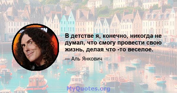 В детстве я, конечно, никогда не думал, что смогу провести свою жизнь, делая что -то веселое.