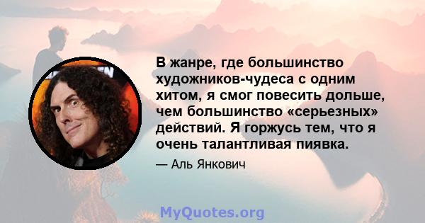 В жанре, где большинство художников-чудеса с одним хитом, я смог повесить дольше, чем большинство «серьезных» действий. Я горжусь тем, что я очень талантливая пиявка.