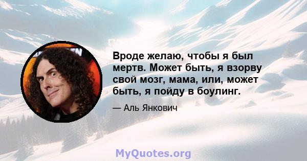 Вроде желаю, чтобы я был мертв. Может быть, я взорву свой мозг, мама, или, может быть, я пойду в боулинг.