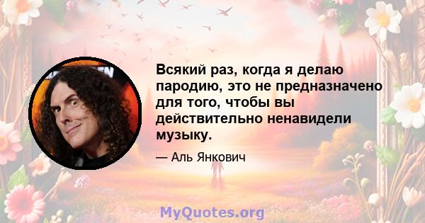 Всякий раз, когда я делаю пародию, это не предназначено для того, чтобы вы действительно ненавидели музыку.