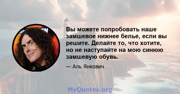 Вы можете попробовать наше замшевое нижнее белье, если вы решите. Делайте то, что хотите, но не наступайте на мою синюю замшевую обувь.