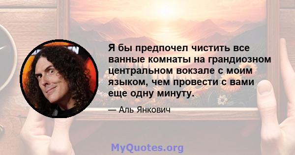 Я бы предпочел чистить все ванные комнаты на грандиозном центральном вокзале с моим языком, чем провести с вами еще одну минуту.