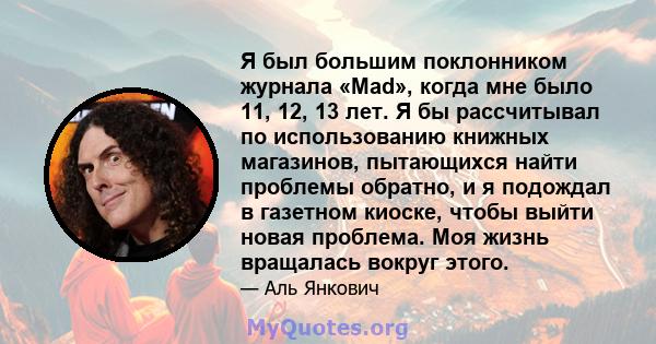 Я был большим поклонником журнала «Mad», когда мне было 11, 12, 13 лет. Я бы рассчитывал по использованию книжных магазинов, пытающихся найти проблемы обратно, и я подождал в газетном киоске, чтобы выйти новая проблема. 