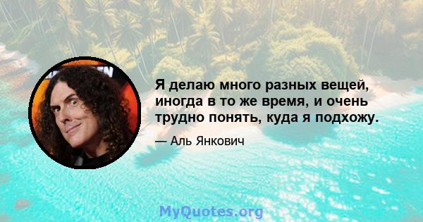 Я делаю много разных вещей, иногда в то же время, и очень трудно понять, куда я подхожу.