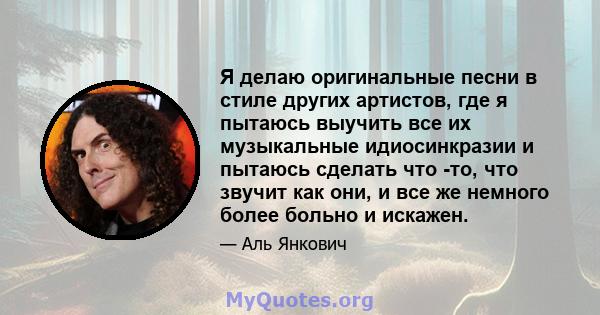 Я делаю оригинальные песни в стиле других артистов, где я пытаюсь выучить все их музыкальные идиосинкразии и пытаюсь сделать что -то, что звучит как они, и все же немного более больно и искажен.