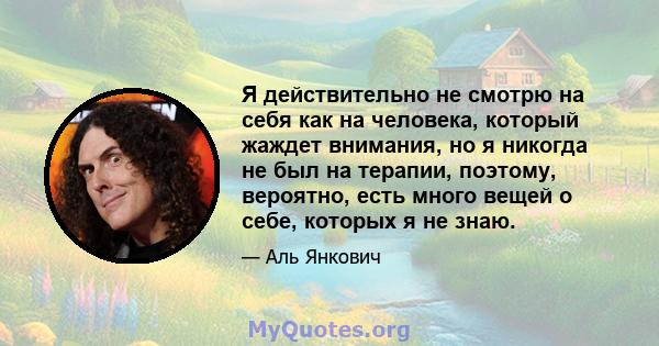 Я действительно не смотрю на себя как на человека, который жаждет внимания, но я никогда не был на терапии, поэтому, вероятно, есть много вещей о себе, которых я не знаю.