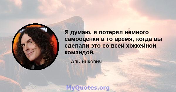 Я думаю, я потерял немного самооценки в то время, когда вы сделали это со всей хоккейной командой.