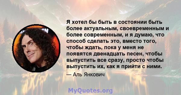 Я хотел бы быть в состоянии быть более актуальным, своевременным и более современным, и я думаю, что способ сделать это, вместо того, чтобы ждать, пока у меня не появятся двенадцать песен, чтобы выпустить все сразу,