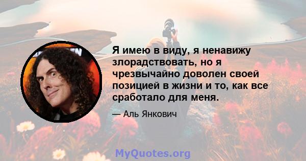 Я имею в виду, я ненавижу злорадствовать, но я чрезвычайно доволен своей позицией в жизни и то, как все сработало для меня.