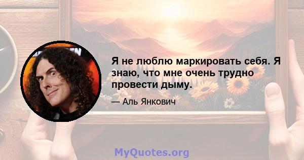 Я не люблю маркировать себя. Я знаю, что мне очень трудно провести дыму.