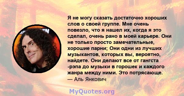 Я не могу сказать достаточно хороших слов о своей группе. Мне очень повезло, что я нашел их, когда я это сделал, очень рано в моей карьере. Они не только просто замечательные, хорошие парни; Они одни из лучших