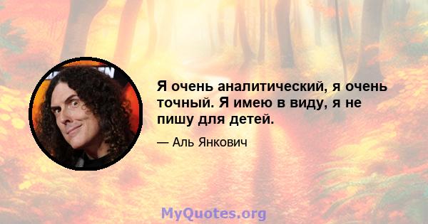 Я очень аналитический, я очень точный. Я имею в виду, я не пишу для детей.