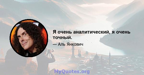 Я очень аналитический, я очень точный.