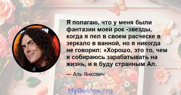 Я полагаю, что у меня были фантазии моей рок -звезды, когда я пел в своем расческе в зеркало в ванной, но я никогда не говорил: «Хорошо, это то, чем я собираюсь зарабатывать на жизнь, и я буду странным Ал.