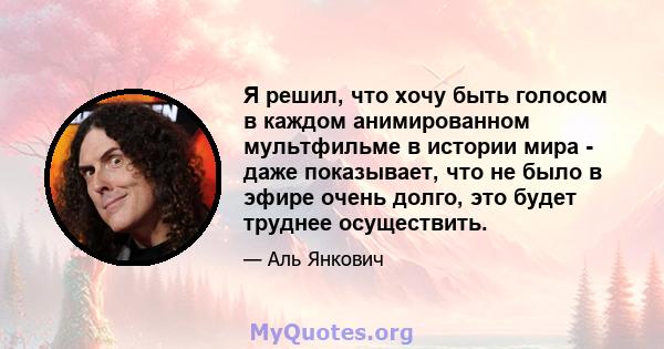 Я решил, что хочу быть голосом в каждом анимированном мультфильме в истории мира - даже показывает, что не было в эфире очень долго, это будет труднее осуществить.