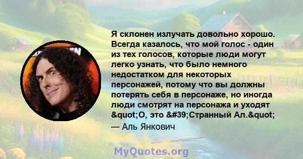 Я склонен излучать довольно хорошо. Всегда казалось, что мой голос - один из тех голосов, которые люди могут легко узнать, что было немного недостатком для некоторых персонажей, потому что вы должны потерять себя в