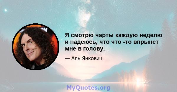 Я смотрю чарты каждую неделю и надеюсь, что что -то впрынет мне в голову.