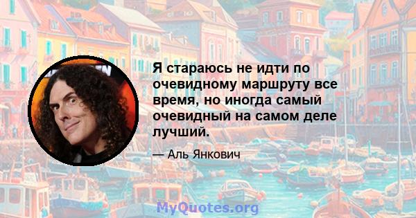 Я стараюсь не идти по очевидному маршруту все время, но иногда самый очевидный на самом деле лучший.