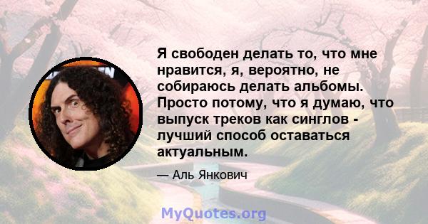 Я свободен делать то, что мне нравится, я, вероятно, не собираюсь делать альбомы. Просто потому, что я думаю, что выпуск треков как синглов - лучший способ оставаться актуальным.