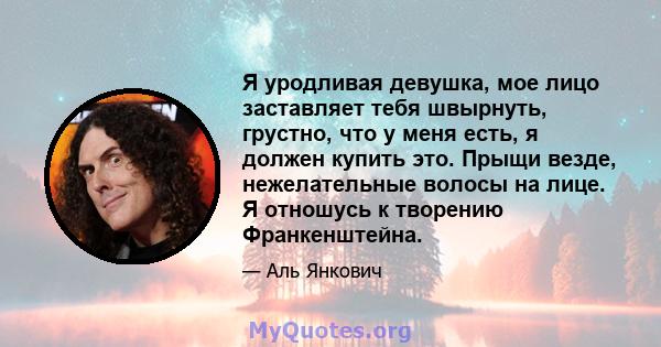 Я уродливая девушка, мое лицо заставляет тебя швырнуть, грустно, что у меня есть, я должен купить это. Прыщи везде, нежелательные волосы на лице. Я отношусь к творению Франкенштейна.